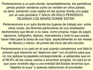 Pertenecemos a un país donde, lamentablemente, los periódicos
   jamás podrán venderse como se venden en otros países,
 es decir, poniendo unas cajitas en las aceras donde uno paga
     por un solo periódico Y SACA UN SOLO PERIÓDICO
            DEJANDO LOS DEMÁS DONDE ESTÁN.
 Pertenecemos a un país donde los lugares de trabajo son, entre
      otras cosas, las librerías particulares de sus empleados
deshonestos que llevan a su casa, como propias, hojas de papel,
  lapiceros, bolígrafos, lápices, marcadores y todo lo que pueda
hacer falta para la tarea de sus hijos, especialmente en los meses
      de febrero y marzo, ad portas del inicio del año escolar.
Pertenecemos a un país en el que cuando cometemos una falta lo
 primero que hacemos es “dejarnos caer” con el policía para que
 no nos aplique la papeleta correspondiente, a sabiendas que en
 el 99.9% de los casos vamos a encontrar acogida. Un país en el
  que para venderle algo a una entidad del Estado tenemos que
       “dejarles la suya” a quienes seleccionan al proveedor.
 