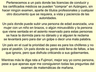 Pertenecemos a un país donde las licencias de conducir y
 los certificados médicos se pueden "comprar“ en Azángaro, sin
hacer ningún examen, aparte de títulos profesionales y cualquier
    otro documento que se requiera, a vista y paciencia de las
                           autoridades.
Un país donde puede subir una persona de edad avanzada, una
 mujer con un niño en brazos, o algún minusválido y la persona
que viene sentada en el asiento reservado para estas personas
   se hace la dormida para no dárselo y si alguien le reclama
 se levantará pero para dar un golpe o decir una mala palabra.
Un país en el cual la prioridad de paso es para los chóferes y no
para el peatón. Un país donde su gente está llena de faltas, a las
  que ignora, pero que disfruta criticando a sus gobernantes.

Mientras más le diga rata a Fujimori, mejor soy yo como persona,
pese a que apenas ayer me consiguieron todas las preguntas del
             examen de matemáticas de mañana.
 