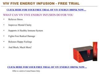 VIV FIVE ENERGY INFUSION - FREE TRIAL   CLICK HERE FOR YOUR FREE TRIAL OF VIV ENERGY DRINK NOW… CLICK HERE FOR YOUR FREE TRIAL OF VIV ENERGY DRINK NOW… Offer is valid in United States Only WHAT CAN VIV FIVE ENERGY INFUSION DO FOR YOU ,[object Object],[object Object],[object Object],[object Object],[object Object],[object Object]