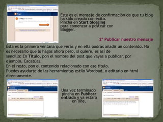 Este es el mensaje de confirmación de que tu blog ha sido creado con éxito. Pincha en Startbloggingpara comenzar a postear con Blogger. 2º PublicarnuestromensajeÉsta es la primera ventana que verás y en ella podrás añadir un contenido. No es necesario que lo hagas ahora pero, si quiere, es así de sencillo: En Título, pon el nombre del post que vayas a publicar, por ejemplo, Cacatúas. En el resto, pon el contenido relacionado con ese título.Puedes ayudarte de las herramientas estilo Wordpad, o editarlo en htmldirectamente. Una vez terminado  pincha en Publicar entraday ya estará online. 