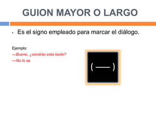 GUION MAYOR O LARGO
• Es el signo empleado para marcar el diálogo.
Ejemplo:
—Bueno, ¿vendrás esta tarde?
—No lo se
 