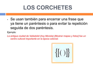 LOS CORCHETES
• Se usan también para encerrar una frase que
ya tiene un paréntesis o para evitar la repetición
seguida de dos paréntesis.
Ejemplo:
La antigua ciudad de Valladolid (hoy Morelia) [Mostrar mapas y fotos] fue un
centro cultural importante en la época colonial.
 