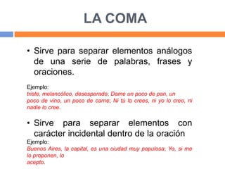 LA COMA
• Sirve para separar elementos análogos
de una serie de palabras, frases y
oraciones.
Ejemplo:
triste, melancólico, desesperado; Dame un poco de pan, un
poco de vino, un poco de carne; Ni tú lo crees, ni yo lo creo, ni
nadie lo cree.
• Sirve para separar elementos con
carácter incidental dentro de la oración
Ejemplo:
Buenos Aires, la capital, es una ciudad muy populosa; Yo, si me
lo proponen, lo
acepto.
 