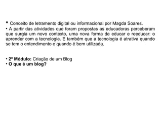 ●
Conceito de letramento digital ou informacional por Magda Soares.
●
A partir das atividades que foram propostas as educadoras perceberam
que surgia um novo contexto, uma nova forma de educar e reeducar: o
aprender com a tecnologia. E também que a tecnologia é atrativa quando
se tem o entendimento e quando é bem utilizada.
●
2º Módulo: Criação de um Blog
●
O que é um blog?
 