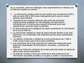 En su momento, entre los hallazgos más sorprendentes en relación con
la Internet Invisible se cuentan:
O La información pública sobre la web señala que actualmente (2001)
ésta es entre 400 a 550 veces más grande que lo que el mundo
conoce como Internet
O Sesenta de los mayores sitios de web profunda contienen
colectivamente alrededor de 750 terabytes de información -
suficientes por sí mismos para superar el tamaño de la web
superficial en cuarenta veces su tamaño.
O La web profunda es la categoría de mayor crecimiento en información
de la nueva Internet.
O La información alojada en sitios de web profunda tienden a ser más
selectivos, con contenidos más extensos que los sitios superficiales
comunes.
O La relación contenido y calidad de la web profunda es de 1.000 a
2.000 veces mayor que la de la web superficial.
O Los contenidos de la web profunda son altamente relevantes para
todas las necesidades de información, mercadeo, y dominio de
Internet.
O Más de la mitad del contenido de la web profunda reside en bases de
datos sobre temas específicos.
O Un total de noventa y cinco por ciento de la web profunda es de
información accesible al público, no sujeta a cuotas o suscripciones.
 