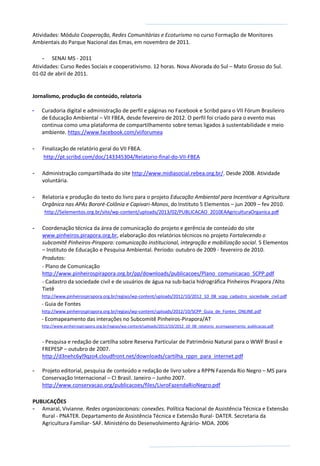 Atividades: Módulo Cooperação, Redes Comunitárias e Ecoturismo no curso Formação de Monitores
Ambientais do Parque Nacional das Emas, em novembro de 2011.
- SENAI MS - 2011
Atividades: Curso Redes Sociais e cooperativismo. 12 horas. Nova Alvorada do Sul – Mato Grosso do Sul.
01-02 de abril de 2011.
Jornalismo, produção de conteúdo, relatoria
- Curadoria digital e administração de perfil e páginas no Facebook e Scribd para o VII Fórum Brasileiro
de Educação Ambiental – VII FBEA, desde fevereiro de 2012. O perfil foi criado para o evento mas
continua como uma plataforma de compartilhamento sobre temas ligados à sustentabilidade e meio
ambiente. https://www.facebook.com/viiforumea
- Finalização de relatório geral do VII FBEA.
http://pt.scribd.com/doc/143345304/Relatorio-final-do-VII-FBEA
- Administração compartilhada do site http://www.midiasocial.rebea.org.br/. Desde 2008. Atividade
voluntária.
- Relatoria e produção do texto do livro para o projeto Educação Ambiental para Incentivar a Agricultura
Orgânica nas APAs Bororé-Colônia e Capivari-Monos, do Instituto 5 Elementos – jun 2009 – fev 2010.
http://5elementos.org.br/site/wp-content/uploads/2013/02/PUBLICACAO_2010EAAgriculturaOrganica.pdf
- Coordenação técnica da área de comunicação do projeto e gerência de conteúdo do site
www.pinheiros.pirapora.org.br, elaboração dos relatórios técnicos no projeto Fortalecendo o
subcomitê Pinheiros-Pirapora: comunicação institucional, integração e mobilização social. 5 Elementos
– Instituto de Educação e Pesquisa Ambiental. Período: outubro de 2009 - fevereiro de 2010.
Produtos:
- Plano de Comunicação
http://www.pinheirospirapora.org.br/pp/downloads/publicacoes/Plano_comunicacao_SCPP.pdf
- Cadastro da sociedade civil e de usuários de água na sub-bacia hidrográfica Pinheiros Pirapora /Alto
Tietê
http://www.pinheirospirapora.org.br/regiao/wp-content/uploads/2012/10/2012_10_08_scpp_cadastro_sociedade_civil.pdf
- Guia de Fontes
http://www.pinheirospirapora.org.br/regiao/wp-content/uploads/2012/10/SCPP_Guia_de_Fontes_ONLINE.pdf
- Ecomapeamento das interações no Subcomitê Pinheiros-Pirapora/AT
http://www.pinheirospirapora.org.br/regiao/wp-content/uploads/2012/10/2012_10_08_relatorio_ecomapeamento_publicacao.pdf
- Pesquisa e redação de cartilha sobre Reserva Particular de Patrimônio Natural para o WWF Brasil e
FREPESP – outubro de 2007.
http://d3nehc6yl9qzo4.cloudfront.net/downloads/cartilha_rppn_para_internet.pdf
- Projeto editorial, pesquisa de conteúdo e redação de livro sobre a RPPN Fazenda Rio Negro – MS para
Conservação Internacional – CI Brasil. Janeiro – Junho 2007.
http://www.conservacao.org/publicacoes/files/LivroFazendaRioNegro.pdf
PUBLICAÇÕES
- Amaral, Vivianne. Redes organizacionais: conexões. Política Nacional de Assistência Técnica e Extensão
Rural - PNATER. Departamento de Assistência Técnica e Extensão Rural- DATER. Secretaria da
Agricultura Familiar- SAF. Ministério do Desenvolvimento Agrário- MDA. 2006
 