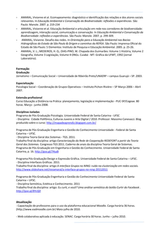 - AMARAL, Vivianne et al. Ecomapeamento: diagnóstico e identificação das relações e dos atores sociais
relevantes. In Educação Ambiental e Conservação da Biodiversidade: reflexões e experiências. São
Paulo: Manole. 2007. p. 219-234
- AMARAL, Vivianne et al. Educação Ambiental e articulação em rede nos corredores de biodiversidade:
aprendizagem, interação social, comunicação e conservação. In Educação Ambiental e Conservação da
Biodiversidade: reflexões e experiências. São Paulo: Manole. 2007. p. 299-309.
- AMARAL, Vivianne. Desafio das redes. In Orientação para a Educação Ambiental nas Bacias
Hidrográficas do Estado de São Paulo & Origem e caminhos da REPEA. São Paulo: Imprensa Oficial do
Estado de São Paulo: 5 Elementos: Instituto de Pesquisa e Educação Ambiental. 2005. p. 25-26.
- AMARAL, V. L.; MEDEIROS, H. Q.; DIAS-PINO, W. Chapada dos Guimarães: Volume 1 História, Volume 2
Geografia, Volume 3 Legislação, Volume 4 ONGs. Cuiabá - MT: Gráfica da UFMT, 1992 (Jornal
Laboratório).
Formação
Graduação
Jornalismo – Comunicação Social – Universidade de Ribeirão Preto/UNAERP – campus Guarujá – SP. 2003.
Especialização
Psicologia Social – Coordenação de Grupos Operativos – Instituto Pichon-Rivière – SP Março 2006 – Abril
2007.
Extensão profissional
Curso Educação a Distância na Prática: planejamento, legislação e implementação - PUC-SP/Cogeae. 80
horas. Março - junho 2008.
Disciplinas isoladas
Programa de Pós-Graduação Psicologia. Universidade Federal de Santa Catarina - UFSC
- Disciplina: Cidade Polifônica, Culturas Juvenis e Arte Digital / 2010. Professor: Massimo Canevacci. Blog
produzido sobre o curso: http://mapadeaprendiz.blogspot.com.br/
Programa de Pós-Graduação Engenharia e Gestão do Conhecimento Universidade - Federal de Santa
Catarina – UFSC.
- Disciplina Teoria Geral dos Sistemas - TGS. 2011.
Trabalho final da disciplina: artigo Caracterização da Rede de Cooperação REDEFORT a partir da Teoria
Geral dos Sistemas. Congresso TGS 2011. Caderno de anais da disciplina Teoria Geral de Sistemas.
Programa de Pós-Graduação em Engenharia e Gestão do Conhecimento. Universidade Federal de Santa
Catarina, p. 16. http://goo.gl/74saB
Programa Pós-Graduação Design e Expressão Gráfica. Universidade Federal de Santa Catarina – UFSC.
- Disciplina Interfaces Gráficas. 2011.
Trabalho final da disciplina: artigo A interface Grupos no NING: ruído na clusterização em redes sociais.
http://www.slideshare.net/viviamaral/a-interface-grupos-no-ning-20112011
Programa de Pós-Graduação Engenharia e Gestão do Conhecimento Universidade Federal de Santa
Catarina – UFSC.
- Disciplina Semiótica, Estética e Conhecimento. 2011
Trabalho final da disciplina: artigo: Eu curti, e você? Uma análise semiótica do botão Curtir do Facebook .
http://goo.gl/8YcQD
Atualização
- Capacitação de professores para o uso da plataforma educacional Moodle. Carga horária 36 horas.
(http://www.eadmoodle.com.br) Maio-julho de 2010.
- Web colaborativa aplicada à educação. SENAC. Carga horária 30 horas. Junho – julho 2010.
 