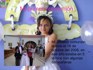 Mi primera comunión Mi primera comunión la hice el 18 de octubre del 2008, en ese año estaba en 5  la hice con algunas compañeras 