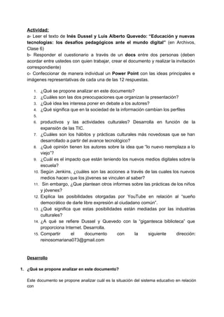 Actividad:  
a­ Leer el texto de ​Inés Dussel y Luis Alberto Quevedo: “Educación y nuevas                           
tecnologías: los desafíos pedagógicos ante el mundo digital” ​(en Archivos,                   
Clase 6) 
b­ Responder el cuestionario a través de un ​docs entre dos personas (deben                         
acordar entre ustedes con quien trabajar, crear el documento y realizar la invitación                         
correspondiente) 
c­ Confeccionar de manera individual un Power Point con las ideas principales e                         
imágenes representativas de cada una de las 12 respuestas.  
   
1. ¿Qué se propone analizar en este documento? 
2. ¿Cuáles son las dos preocupaciones que organizan la presentación? 
3. ¿Qué idea les interesa poner en debate a los autores? 
4. ¿Qué significa que en la sociedad de la información cambian los perfiles  
5.  
6. productivos y las actividades culturales? Desarrolla en función de la                   
expansión de las TIC. 
7. ¿Cuáles son los hábitos y prácticas culturales más novedosas que se han                       
desarrollado a partir del avance tecnológico? 
8. ¿Qué opinión tienen los autores sobre la idea que “lo nuevo reemplaza a lo                           
viejo”? 
9. ¿Cuál es el impacto que están teniendo los nuevos medios digitales sobre la                         
escuela? 
10. Según Jenkins, ¿cuáles son las acciones a través de las cuales los nuevos                         
medios hacen que los jóvenes se vinculen al saber? 
11. Sin embargo, ¿Que plantean otros informes sobre las prácticas de los niños                         
y jóvenes? 
12. Explica las posibilidades otorgadas por YouTube en relación al “sueño                   
democrático de darle libre expresión al ciudadano común”. 
13. ¿Qué significa que estas posibilidades están mediadas por las industrias                   
culturales? 
14. ¿A qué se refiere Dussel y Quevedo con la “gigantesca biblioteca” que                       
proporciona Internet. Desarrolla. 
15. Compartir el documento con la siguiente dirección:             
reinosomariana073@gmail.com 
  
 
Desarrollo 
  
1.  ¿Qué se propone analizar en este documento? 
 
Este documento se propone analizar cuál es la situación del sistema educativo en relación                           
con  
 