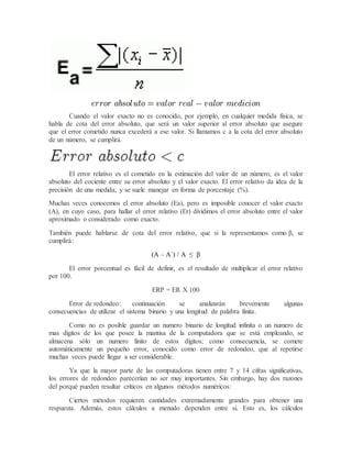 Cuando el valor exacto no es conocido, por ejemplo, en cualquier medida física, se
habla de cota del error absoluto, que será un valor superior al error absoluto que asegure
que el error cometido nunca excederá a ese valor. Si llamamos c a la cota del error absoluto
de un número, se cumplirá.
El error relativo es el cometido en la estimación del valor de un número, es el valor
absoluto del cociente entre su error absoluto y el valor exacto. El error relativo da idea de la
precisión de una medida, y se suele manejar en forma de porcentaje (%).
Muchas veces conocemos el error absoluto (Ea), pero es imposible conocer el valor exacto
(A), en cuyo caso, para hallar el error relativo (Er) dividimos el error absoluto entre el valor
aproximado o considerado como exacto.
También puede hablarse de cota del error relativo, que si la representamos como β, se
cumplirá:
(A – A´) / A ≤ β
El error porcentual es fácil de definir, es el resultado de multiplicar el error relativo
por 100.
ERP = ER X 100
Error de redondeo: continuación se analizarán brevemente algunas
consecuencias de utilizar el sistema binario y una longitud de palabra finita.
Como no es posible guardar un numero binario de longitud infinita o un numero de
mas dígitos de los que posee la mantisa de la computadora que se está empleando, se
almacena sólo un numero finito de estos dígitos; como consecuencia, se comete
automáticamente un pequeño error, conocido como error de redondeo, que al repetirse
muchas veces puede llegar a ser considerable.
Ya que la mayor parte de las computadoras tienen entre 7 y 14 cifras significativas,
los errores de redondeo parecerían no ser muy importantes. Sin embargo, hay dos razones
del porqué pueden resultar críticos en algunos métodos numéricos:
Ciertos métodos requieren cantidades extremadamente grandes para obtener una
respuesta. Además, estos cálculos a menudo dependen entre si. Esto es, los cálculos
 