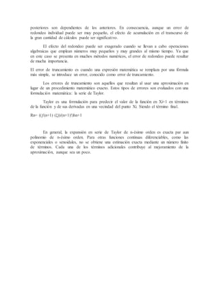 posteriores son dependientes de los anteriores. En consecuencia, aunque un error de
redondeo individual puede ser muy pequeño, el efecto de acumulación en el transcurso de
la gran cantidad de cálculos puede ser significativo.
El efecto del redondeo puede ser exagerado cuando se llevan a cabo operaciones
algebraicas que emplean números muy pequeños y muy grandes al mismo tiempo. Ya que
en este caso se presenta en muchos métodos numéricos, el error de redondeo puede resultar
de mucha importancia.
El error de truncamiento es cuando una expresión matemática se remplaza por una fórmula
más simple, se introduce un error, conocido como error de truncamiento.
Los errores de truncamiento son aquellos que resultan al usar una aproximación en
lugar de un procedimiento matemático exacto. Estos tipos de errores son evaluados con una
formulación matemática: la serie de Taylor.
Taylor es una formulación para predecir el valor de la función en Xi+1 en términos
de la función y de sus derivadas en una vecindad del punto Xi. Siendo el término final.
Rn= ((ƒ(n+1) (ξ))/(n+1)!)hn+1
En general, la expansión en serie de Taylor de n-ésimo orden es exacta par aun
polinomio de n-ésimo orden. Para otras funciones continuas diferenciables, como las
exponenciales o senoidales, no se obtiene una estimación exacta mediante un número finito
de términos. Cada una de los términos adicionales contribuye al mejoramiento de la
aproximación, aunque sea un poco.
 