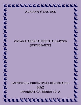 ADRIANA Y LAS TICS
VIVIANA ANDREA URRUTIA GARZON
(ESTUDIANTE)
INSTITUCION EDUCATIVA LUIS EDUARDO
DIAZ
INFORMATICA GRADO 10: A
 