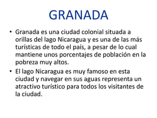 GRANADA
• Granada es una ciudad colonial situada a
  orillas del lago Nicaragua y es una de las más
  turísticas de todo el país, a pesar de lo cual
  mantiene unos porcentajes de población en la
  pobreza muy altos.
• El lago Nicaragua es muy famoso en esta
  ciudad y navegar en sus aguas representa un
  atractivo turístico para todos los visitantes de
  la ciudad.
 