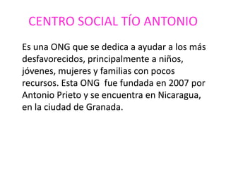 CENTRO SOCIAL TÍO ANTONIO
Es una ONG que se dedica a ayudar a los más
desfavorecidos, principalmente a niños,
jóvenes, mujeres y familias con pocos
recursos. Esta ONG fue fundada en 2007 por
Antonio Prieto y se encuentra en Nicaragua,
en la ciudad de Granada.
 