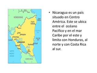 • Nicaragua es un país
  situado en Centro
  América. Este se ubica
  entre el océano
  Pacifico y en el mar
  Caribe por el este y
  limita con Honduras, al
  norte y con Costa Rica
  al sur.
 