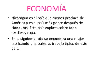 ECONOMÍA
• Nicaragua es el país que menos produce de
  América y es el país más pobre después de
  Honduras. Este país explota sobre todo
  textiles y ropa.
• En la siguiente foto se encuentra una mujer
  fabricando una pulsera, trabajo típico de este
  país.
 