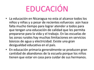 EDUCACIÓN
• La educación en Nicaragua no esta al alcance todos los
  niños y niñas y a pesar de recientes esfuerzos aún hace
  falta mucho tiempo para lograr atender a todos para
  que tengan una educación de calidad que les permita
  prepararse para la vida y el trabajo. En las escuelas de
  las zonas rurales hay muchas limitaciones en servicios
  básicos de agua y electricidad. Existe una gran
  desigualdad educativa en el país.
• En educación primaria generalmente se producen gran
  cantidad de abandonos de la escuela porque los niños
  tienen que estar en casa para cuidar de sus hermanos.
 