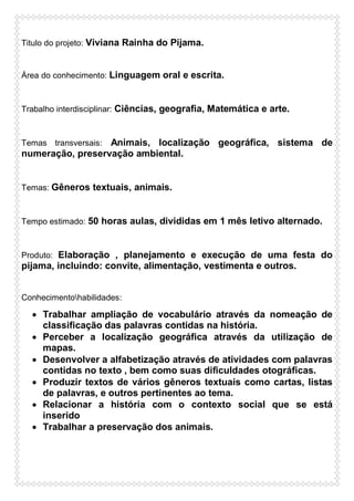 Titulo do projeto: Viviana Rainha do Pijama.

Área do conhecimento: Linguagem oral e escrita.

Trabalho interdisciplinar: Ciências, geografia, Matemática e arte.

Animais, localização geográfica, sistema de
numeração, preservação ambiental.
Temas transversais:

Temas: Gêneros textuais, animais.

Tempo estimado: 50 horas aulas, divididas em 1 mês letivo alternado.

Produto: Elaboração , planejamento e execução de uma festa do

pijama, incluindo: convite, alimentação, vestimenta e outros.
Conhecimentohabilidades:

 Trabalhar ampliação de vocabulário através da nomeação de
classificação das palavras contidas na história.
 Perceber a localização geográfica através da utilização de
mapas.
 Desenvolver a alfabetização através de atividades com palavras
contidas no texto , bem como suas dificuldades otográficas.
 Produzir textos de vários gêneros textuais como cartas, listas
de palavras, e outros pertinentes ao tema.
 Relacionar a história com o contexto social que se está
inserido
 Trabalhar a preservação dos animais.

 