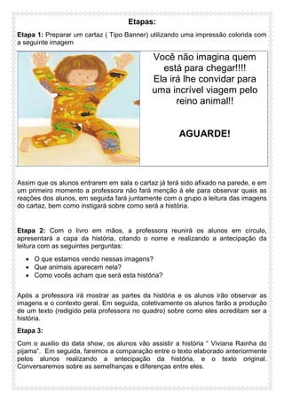 Etapas:
Etapa 1: Preparar um cartaz ( Tipo Banner) utilizando uma impressão colorida com
a seguinte imagem

Você não imagina quem
está para chegar!!!!
Ela irá lhe convidar para
uma incrível viagem pelo
reino animal!!

AGUARDE!

Assim que os alunos entrarem em sala o cartaz já terá sido afixado na parede, e em
um primeiro momento a professora não fará menção à ele para observar quais as
reações dos alunos, em seguida fará juntamente com o grupo a leitura das imagens
do cartaz, bem como instigará sobre como será a história.

Etapa 2: Com o livro em mãos, a professora reunirá os alunos em círculo,
apresentará a capa da história, citando o nome e realizando a antecipação da
leitura com as seguintes perguntas:
 O que estamos vendo nessas imagens?
 Que animais aparecem nela?
 Como vocês acham que será esta história?
Após a professora irá mostrar as partes da história e os alunos irão observar as
imagens e o contexto geral. Em seguida, coletivamente os alunos farão a produção
de um texto (redigido pela professora no quadro) sobre como eles acreditam ser a
história.
Etapa 3:
Com o auxilio do data show, os alunos vão assistir a história “ Viviana Rainha do
pijama”. Em seguida, faremos a comparação entre o texto elaborado anteriormente
pelos alunos realizando a antecipação da história, e o texto original.
Conversaremos sobre as semelhanças e diferenças entre eles.

 