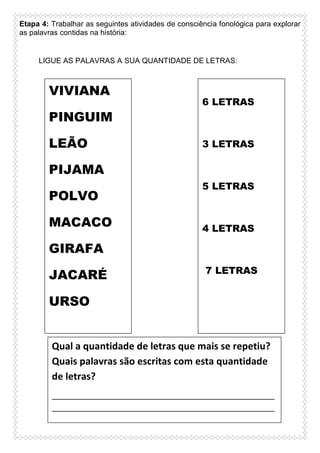 Etapa 4: Trabalhar as seguintes atividades de consciência fonológica para explorar
as palavras contidas na história:

LIGUE AS PALAVRAS A SUA QUANTIDADE DE LETRAS:

VIVIANA
PINGUIM
LEÃO

6 LETRAS

3 LETRAS

PIJAMA
POLVO
MACACO

5 LETRAS

4 LETRAS

GIRAFA
JACARÉ

7 LETRAS

URSO

Qual a quantidade de letras que mais se repetiu?
Quais palavras são escritas com esta quantidade
de letras?
____________________________________________________
____________________________________________________
____________________________________________________
____________________________________________________
____________________

 