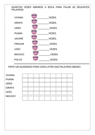 QUANTAS VEZES ABRIMOS A BOCA PARA FALAR AS SEGUNTES
PALAVRAS:

VIVIANA

_________VEZES.

GIRAFA

_________VEZES.

URSO

_________VEZES.

PIJAMA

_________VEZES.

JACARÉ

_________VEZES.

PINGUIM

_________VEZES.

LEÃO

_________VEZES.

MACACO

_________VEZES.

POLVO

_________VEZES.

PINTE UM QUADRADO PARA CADA LETRA DAS PALAVRAS ABAIXO:

VIVIANA
PIJAMA
URSO
GIRAFA
LEÃO
MACACO

 