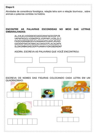 Etapa 6:
Atividades de consciência fonológica, relação letra som e relação biunívoca , sobre
animais e palavras contidas na história.

ENCONTRE AS PALAVRAS
EMBARALHADAS:

ESCONDIDAS

NO

MEIO

DAS

LETRAS

ALJVKJEJVDSKBOEGKDGIRAFAEEKSPVR
VKFMTKGOLVOSKEPOLVOFFKFLVOSLZLC
FKIDOGRNSBODVIVIANAKHFDJWIFJRVKD
GDOEKFSKCKVMACACOKSOVFLACAÇKFK
SLDKGMBKGKEODFPIJAMAVVDKGBDNDKF
AGORA, ESCREVA AS PALAVRAS QUE VOCÊ ENCONTROU:

ESCREVA OS NOMES DAS FIGURAS COLOCANDO CADA LETRA EM UM
QUADRADINHO:

 