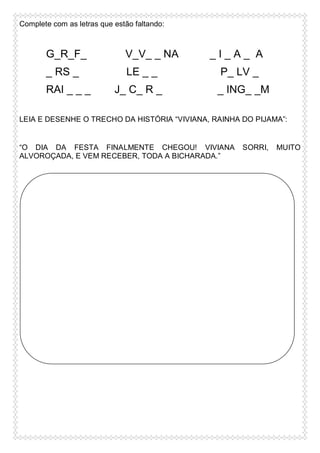Complete com as letras que estão faltando:

G_R_F_

V_V_ _ NA

_ RS _

LE _ _

RAI _ _ _

J_ C_ R _

_I_A_ A
P_ LV _
_ ING_ _M

LEIA E DESENHE O TRECHO DA HISTÓRIA “VIVIANA, RAINHA DO PIJAMA”:

“O DIA DA FESTA FINALMENTE CHEGOU! VIVIANA
ALVOROÇADA, E VEM RECEBER, TODA A BICHARADA.”

SORRI,

MUITO

 