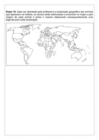 Etapa 10: Após ser abordada pela professora a localização geográfica dos animais
que aparecem na história, os alunos serão estimulados a encontrar no mapa o país
origem de cada animal e pintar o mesmo elaborando consequentemente uma
legenda para cada localização.

 