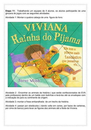Etapa 11: Trabalhando um equipes de 4 alunos, os alunos participarão de uma
gincana de jogos com as seguintes atividades:
Atividade 1: Montar o quebra cabeça de uma figura do livro.

Atividade 2 : Encontrar os animais da história ( que serão confeccionados de EVA
pela professora) dentro de um balde com bolinhas e levá-los até os envelopes com
a indicação do país ou continente de origem.
Atividade 3: montar a frase embaralhada de um trecho da história.
Atividade 4: passar por obstáculos ( dando volta em cones, por baixo de carteiras,
por cima do banco) para levar as figuras dos animais até a festa da Viviana.

 