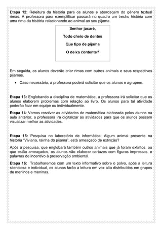 Etapa 12: Releitura da história para os alunos e abordagem do gênero textual
rimas. A professora para exemplificar passará no quadro um trecho história com
uma rima da história relacionando ao animal ao seu pijama.
Senhor jacaré,
Todo cheio de dentes
Que tipo de pijama
O deixa contente?

Em seguida, os alunos deverão criar rimas com outros animais e seus respectivos
pijamas.
 Caso necessário, a professora poderá solicitar que os alunos e agrupem.

Etapa 13: Englobando a disciplina de matemática, a professora irá solicitar que os
alunos elaborem problemas com relação ao livro. Os alunos para tal atividade
poderão ficar em equipe ou individualmente.
Etapa 14: Vamos resolver as atividades de matemática elaborada pelos alunos na
aula anterior, a professora irá digitalizar as atividades para que os alunos possam
visualizar melhor as atividades.

Etapa 15: Pesquisa no laboratório de informática: Algum animal presente na
história “Viviana, rainha do pijama”, está ameaçado de extinção?
Após a pesquisa, que englobará também outros animais que já foram extintos, ou
que estão ameaçados, os alunos vão elaborar cartazes com figuras impressas, e
palavras de incentivo à preservação ambiental.
Etapa 16: Trabalharemos com um texto informativo sobre o polvo, após a leitura
silenciosa e individual, os alunos farão a leitura em voz alta distribuídos em grupos
de meninos e meninas.

 