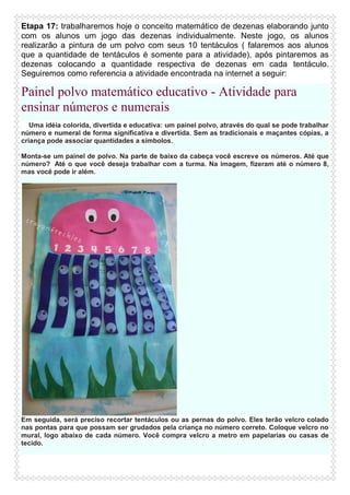Etapa 17: trabalharemos hoje o conceito matemático de dezenas elaborando junto
com os alunos um jogo das dezenas individualmente. Neste jogo, os alunos
realizarão a pintura de um polvo com seus 10 tentáculos ( falaremos aos alunos
que a quantidade de tentáculos é somente para a atividade), após pintaremos as
dezenas colocando a quantidade respectiva de dezenas em cada tentáculo.
Seguiremos como referencia a atividade encontrada na internet a seguir:

Painel polvo matemático educativo - Atividade para
ensinar números e numerais
Uma idéia colorida, divertida e educativa: um painel polvo, através do qual se pode trabalhar
número e numeral de forma significativa e divertida. Sem as tradicionais e maçantes cópias, a
criança pode associar quantidades a símbolos.
Monta-se um painel de polvo. Na parte de baixo da cabeça você escreve os números. Até que
número? Até o que você deseja trabalhar com a turma. Na imagem, fizeram até o número 8,
mas você pode ir além.

Em seguida, será preciso recortar tentáculos ou as pernas do polvo. Eles terão velcro colado
nas pontas para que possam ser grudados pela criança no número correto. Coloque velcro no
mural, logo abaixo de cada número. Você compra velcro a metro em papelarias ou casas de
tecido.

 