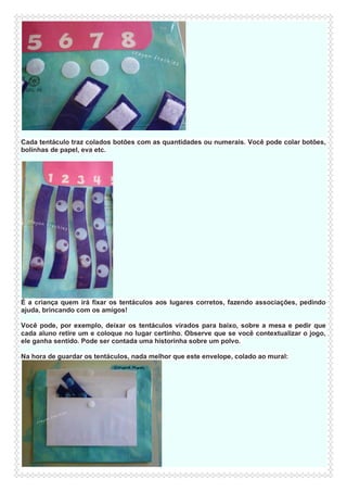 Cada tentáculo traz colados botões com as quantidades ou numerais. Você pode colar botões,
bolinhas de papel, eva etc.

É a criança quem irá fixar os tentáculos aos lugares corretos, fazendo associações, pedindo
ajuda, brincando com os amigos!
Você pode, por exemplo, deixar os tentáculos virados para baixo, sobre a mesa e pedir que
cada aluno retire um e coloque no lugar certinho. Observe que se você contextualizar o jogo,
ele ganha sentido. Pode ser contada uma historinha sobre um polvo.
Na hora de guardar os tentáculos, nada melhor que este envelope, colado ao mural:

 