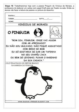 Etapa 18: Trabalharemos hoje com a poesia Pinguim do Vinicius de Moraes, a
professora irá elaborar um cartaz com papel Kraft para ser fixado na sala. Então os
alunos vão fazer a leitura da poesia e a pintura do desenho:

 