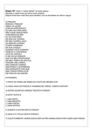 Etapa 19: Fazer o "cartaz fatiado" do texto abaixo;
Recortar e colem linha por linha numa cartolina.
Depois ficará bem mais fácil para trabalhar com as atividades em folha a seguir.

O PINGUIM
BOM-DIA, PINGUIM
ONDE VAI ASSIM
COM AR APRESSADO?
EU NÃO SOU MALVADO
NÃO FIQUE ASSUSTADO
COM MEDO DE MIM.
EU SÓ GOSTARIA
DE DAR UM TAPINHA
NO SEU CHAPÉU-JACA
OU BEM DE LEVINHO
PUXAR O RABINHO
DA SUA CASACA.
QUANDO VOCÊ CAMINHA
PARECE O CHACRINHA
LELÉ DA CAIXOLA
E UM VELHO SENHOR
QUE FOI MEU PROFESSOR
NO MEU TEMPO DE ESCOLA
PINGÜIM, MEU AMIGO
NÃO ZANGUE COMIGO
NEM PERCA A ESTRIBEIRA
NÃO PERGUNTE POR QUÊ
MAS TODOS PÕEM VOCÊ
EM CIMA DA GELADEIRA.
ATIVIDADES:
1) PINTE OS PARES DE RIMAS DO TEXTO DE MESMA COR.
2) CADA LINHA DA POESIA É CHAMADA DE VERSO. VAMOS CONTAR?
3) ENTÃO QUANTOS VERSOS TEM ESTA POESIA?
4) ESTE TEXTO É:
( ) UM CONTO
( ) UMA RECEITA
( ) UMA POESIA
( ) UMA NOTICIA
5) QUEM É O AUTOR DESTA POESIA?
6) QUAL É O TITULO DESTA POESIA?
7) COLETIVAMENTE VAMOS ESCOLHER OUTRO ANIMALZINHO PAR FAZER UMA POESIA.

 