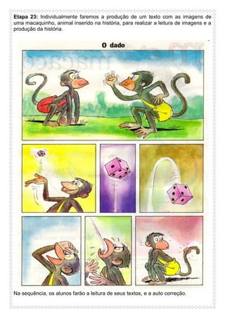 Etapa 23: Individualmente faremos a produção de um texto com as imagens de
uma macaquinho, animal inserido na história, para realizar a leitura de imagens e a
produção da história.

Na sequência, os alunos farão a leitura de seus textos, e a auto correção.

 