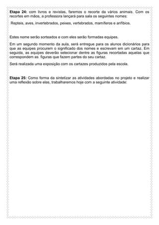 Etapa 24: com livros e revistas, faremos o recorte da vários animais. Com os
recortes em mãos, a professora lançará para sala os seguintes nomes:
Repteis, aves, invertebrados, peixes, vertebrados, mamíferos e anfíbios.

Estes nome serão sorteados e com eles serão formadas equipes.
Em um segundo momento da aula, será entregue para os alunos dicionários para
que as equipes procurem o significado dos nomes e escrevam em um cartaz. Em
seguida, as equipes deverão selecionar dentre as figuras recortadas aquelas que
correspondem as figuras que fazem partes do seu cartaz.
Será realizada uma exposição com os cartazes produzidos pela escola.

Etapa 25: Como forma da sintetizar as atividades abordadas no projeto e realizar
uma reflexão sobre elas, trabalharemos hoje com a seguinte atividade:

 