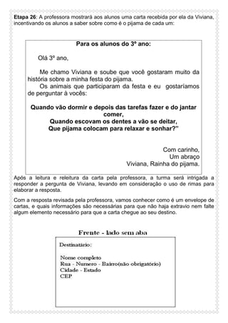 Etapa 26: A professora mostrará aos alunos uma carta recebida por ela da Viviana,
incentivando os alunos a saber sobre como é o pijama de cada um:

Para os alunos do 3º ano:
Olá 3º ano,
Me chamo Viviana e soube que você gostaram muito da
história sobre a minha festa do pijama.
Os animais que participaram da festa e eu gostaríamos
de perguntar à vocês:
Quando vão dormir e depois das tarefas fazer e do jantar
comer,
Quando escovam os dentes a vão se deitar,
Que pijama colocam para relaxar e sonhar?”

Com carinho,
Um abraço
Viviana, Rainha do pijama.
Após a leitura e releitura da carta pela professora, a turma será intrigada a
responder a pergunta de Viviana, levando em consideração o uso de rimas para
elaborar a resposta.
Com a resposta revisada pela professora, vamos conhecer como é um envelope de
cartas, e quais informações são necessárias para que não haja extravio nem falte
algum elemento necessário para que a carta chegue ao seu destino.

 