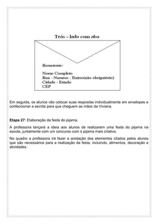 Em seguida, os alunos vão colocar suas respostas individualmente em envelopes e
confeccionar a escrita para que cheguem as mãos da Viviana.

Etapa 27: Elaboração da festa do pijama.
A professora lançará a ideia aos alunos de realizarem uma festa do pijama na
escola, juntamente com um concurso com o pijama mais criativo.
No quadro a professora irá fazer a anotação dos elementos citados pelos alunos
que são necessários para a realização da festa, incluindo, alimentos, decoração e
atividades.

 