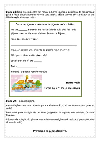 Etapa 28: Com os elementos em mãos, a turma iniciará o processo de preparação
para a festa elaborando um convite para a festa (Este convite será anexado a um
bilhete explicativo aos pais.)
Festa do pijama e concurso do pijama mais criativo.
No dia ______ Faremos em nossa sala de aula uma festa do
pijama como na história: Viviana, Rainha do Pijama.
Para isso, preciso trazer:
_____________________________________________
Haverá também um concurso do pijama mais criativo!!!
Não perca! Será muito divertido!
Local: Sala do 3º ano _____
Data: _____________
Horário: o mesmo horário da aula.

Espero você!
Turma do 3 º ano e professora

Etapa 29 : Festa do pijama:
Ambientação ( mesas e cadeiras para a alimentação, cortinas escuras para parecer
noite)
Data show para exibição de um filme (sugestão: O segredo dos animais, Os sem
floresta).
Cédulas de votação do pijama mais criativo (a eleição será realizada pelos próprios
alunos da sala)

Premiação do pijama Criativo.

 
