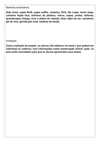 Materiais necessários:
Data show, papel Kraft, papel sulfite, cartolina, EVA, fita crepe, durex largo,
cartoilna dupla face, bolinhas de plástico, velcro, copos, pratos, talheres,
guardanapos, bexiga, urna e cédula de votação, faixa, lápis de cor, canetinha,
giz de cera, garrafa pet, tinta, retalhos de tecido.

Avaliação:
Como avaliação do projeto, os alunos irão elaborar um texto ( que poderá ser
individual ou coletivo), com informações sobre preservação animal, após, os
pais serão convidados para que os alunos apresentem seus textos.

 