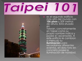 Taipei 101es el segundo edificio más alto del mundo con 106 pisos y 509 metros de altura. Está situado en Taiwan, concretamente en Taipei como su propio nombre indica y posee 61 ascensores. A este edificio le cambian a menudo su iluminación para recordarnos diferentes eventos, en esta foto en concreto posee la iluminación de navidad. 