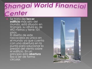 ShangaiWorldFinancial CenterSe trata del tercer edificio más alto del mundo, está situado en Shangai, su altura es de 492 metros y tiene 101 pisos.El diseño de este rascacielos es único en el mundo ya que cuenta con una abertura en la punta para solucionar la presión del viento sobre el edificio. En un principio esta abertura iba a ser de forma circular.