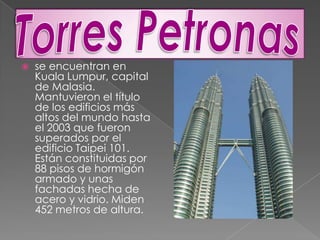 Torres Petronasse encuentran en Kuala Lumpur, capital de Malasia. Mantuvieron el título de los edificios más altos del mundo hasta el 2003 que fueron superados por el edificio Taipei 101. Están constituidas por 88 pisos de hormigón armado y unas fachadas hecha de acero y vidrio. Miden 452 metros de altura.