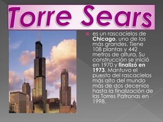 Torre Searses un rascacielos de Chicago, uno de los más grandes. Tiene 108 plantas y 442 metros de altura. Su construcción se inició en 1970 y finalizó en 1973. Mantuvo el puesto del rascacielos más alto del mundo más de dos decenios hasta la finalización de las Torres Patronas en 1998.