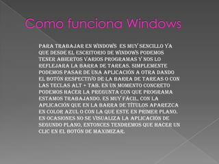 Para trabajar en Windows es muy sencillo ya
que desde el escritorio de Windows podemos
tener abiertos varios programas y nos lo
reflejara la barra de tareas. Simplemente
podemos pasar de una aplicación a otra dando
el botón respectivo de la barra de tareas o con
las teclas ALT + TAB. En un momento concreto
podemos hacer la pregunta con que programa
estamos trabajando. Es muy fácil, con la
aplicación que en la barra de títulos aparezca
en color azul o con la que este en primer plano.
En ocasiones no se visualiza la aplicación de
segundo plano, entonces tendremos que hacer un
clic en el botón de maximizar.
 