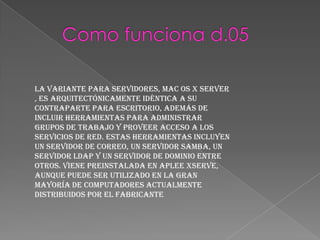 La variante para servidores, Mac OS X Server
, es arquitectónicamente idéntica a su
contraparte para escritorio, además de
incluir herramientas para administrar
grupos de trabajo y proveer acceso a los
servicios de red. Estas herramientas incluyen
un servidor de correo, un servidor samba, un
servidor LDAP y un servidor de dominio entre
otros. Viene preinstalada en Aplee Xserve,
aunque puede ser utilizado en la gran
mayoría de computadores actualmente
distribuidos por el fabricante
 
