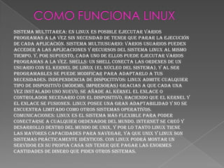 SISTEMA MULTITAREA: En Linux es posible ejecutar varios
programas a la vez sin necesidad de tener que parar la ejecución
de cada aplicación. SISTEMA MULTIUSUARIO: Varios usuarios pueden
acceder a las aplicaciones y recursos del sistema Linux al mismo
tiempo. Y, por supuesto, cada uno de ellos puede ejecutar varios
programas a la vez. SHELLS: Un Shell conecta las ordenes de un
usuario con el Kernel de Linux (el núcleo del sistema), y al ser
programables se puede modificar para adaptarlo a tus
necesidades. INDEPENDENCIA DE DISPOCITIVOS: Linux admite cualquier
tipo de dispositivo (módems, impresoras) gracias a que cada una
vez instalado uno nuevo, se añade al Kernel el enlace o
controlador necesario con el dispositivo, haciendo que el Kernel y
el enlace se fusionen. Linux posee una gran adaptabilidad y no se
encuentra limitado como otros sistemas operativos.
COMUNICACIONES: Linux es el sistema más flexible para poder
conectarse a cualquier ordenador del mundo. Internet se creó y
desarrollo dentro del mundo de Unix, y por lo tanto Linux tiene
las mayores capacidades para navegar, ya que Unix y Linux son
sistemas prácticamente idénticos. Con Linux podrá montar un
servidor en su propia casa sin tener que pagar las enormes
cantidades de dinero que piden otros sistemas.
 