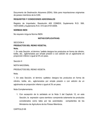 Documento de Destinación Aduanera (DDA). Sólo para importaciones originarias
de países miembros de la CAN.

REQUISITOS Y CONDICIONES ADICIONALES

Registro de Importador, Resolución 465 COMEXI, Suplemento R.O. 506.
14/01/2009 y Suplemento R.O. 515 del 27/01/2009.

NORMAS INEN

No requiere ninguna Norma INEN

                             NOTAS EXPLICATIVAS:

SECCION II
PRODUCTOS DEL REINO VEGETAL
Nota.
1. En esta Sección, el término “pellets designa los productos en forma de cilindro,
bolita, etc., aglomerados por simple presión o con adición de un aglutinante en
proporción inferior o igual al 3% en peso.

Sección II

NOTA NACIONAL

PRODUCTOS DEL REINO VEGETA

Nota.

1. En esta Sección, el término «pellets» designa los productos en forma de
cilindro, bolita, etc., aglomerados por simple presión o con adición de un
aglutinante en proporción inferior o igual al 3% en peso.

Nota Complementaria.

   1. Con excepción de lo señalado en la Nota 3 del Capitulo 12, en esta
        Sección, la expresión «para siembra» comprende solamente los productos
        considerados como tales por las autoridades          competentes de los
        Ministerios de Agricultura de los Países Miembros.

CAPITULO 08
 