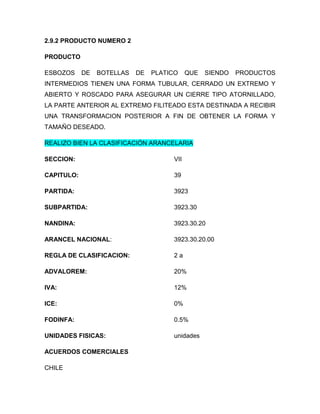 2.9.2 PRODUCTO NUMERO 2

PRODUCTO

ESBOZOS     DE   BOTELLAS   DE   PLATICO     QUE   SIENDO   PRODUCTOS
INTERMEDIOS TIENEN UNA FORMA TUBULAR, CERRADO UN EXTREMO Y
ABIERTO Y ROSCADO PARA ASEGURAR UN CIERRE TIPO ATORNILLADO,
LA PARTE ANTERIOR AL EXTREMO FILITEADO ESTA DESTINADA A RECIBIR
UNA TRANSFORMACION POSTERIOR A FIN DE OBTENER LA FORMA Y
TAMAÑO DESEADO.

REALIZO BIEN LA CLASIFICACIÓN ARANCELARIA

SECCION:                               VII

CAPITULO:                              39

PARTIDA:                               3923

SUBPARTIDA:                            3923.30

NANDINA:                               3923.30.20

ARANCEL NACIONAL:                      3923.30.20.00

REGLA DE CLASIFICACION:                2a

ADVALOREM:                             20%

IVA:                                   12%

ICE:                                   0%

FODINFA:                               0.5%

UNIDADES FISICAS:                      unidades

ACUERDOS COMERCIALES

CHILE
 