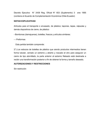 Decreto Ejecutivo    N° 2439 Reg. Oficial N° 603 (Suplemento) 3         ene 1995
(contiene el Acuerdo de Complementación Económica Chile-Ecuador)

NOTAS EXPLICATIVAS

Artículos para el transporte o envasado, de plástico; tapones, tapas, cápsulas y
demás dispositivos de cierre, de plástico

- Bombonas (damajuanas), botellas, frascos y artículos similares:

- - Preformas

  Esta partida también comprende:

2°) Los esbozos de botellas de plástico que siendo productos intermedios tienen
forma tubular, cerrado un extremo y abierto y roscado el otro para asegurar un
cierre de tipo atornillado, la parte anterior al extremo fileteado está destinada a
recibir una transformación posterior a fin de obtener la forma y tamaño deseado.

AUTORIZACIONES Y RESTRICCIONES

Sin restricción
 